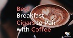 Top 10 Breakfast Cigars to Pair with Coffee – 2020